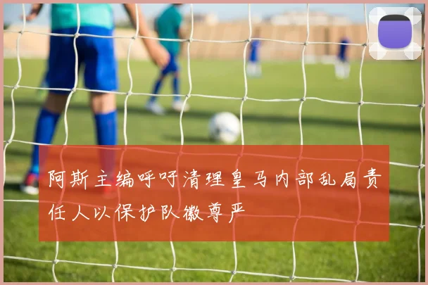 阿斯主编呼吁清理皇马内部乱局责任人以保护队徽尊严