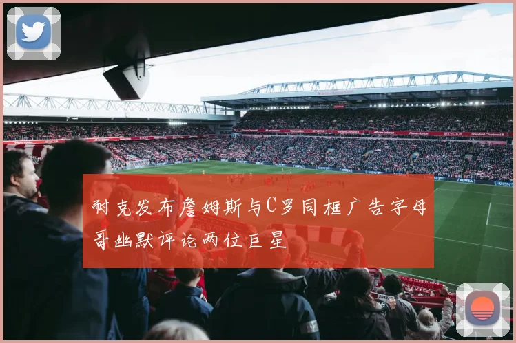 耐克发布詹姆斯与C罗同框广告字母哥幽默评论两位巨星