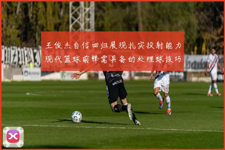 王俊杰自信回归展现扎实投射能力现代篮球前锋需具备的处理球技巧