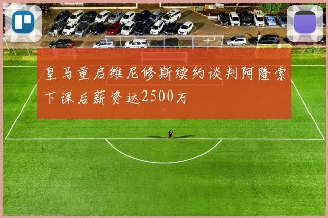 皇马重启维尼修斯续约谈判阿隆索下课后薪资达2500万
