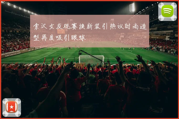 索汉女友观赛换新装引热议时尚造型再度吸引眼球