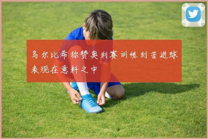 乌尔比希称赞奥利赛训练刻苦进球表现在意料之中