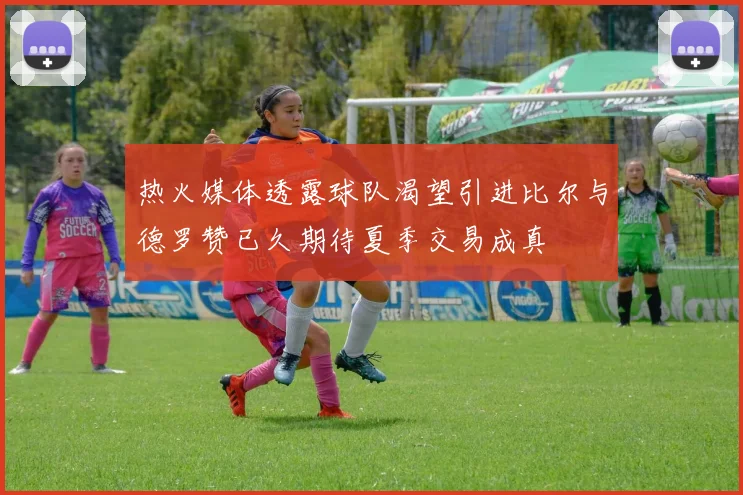 热火媒体透露球队渴望引进比尔与德罗赞已久期待夏季交易成真