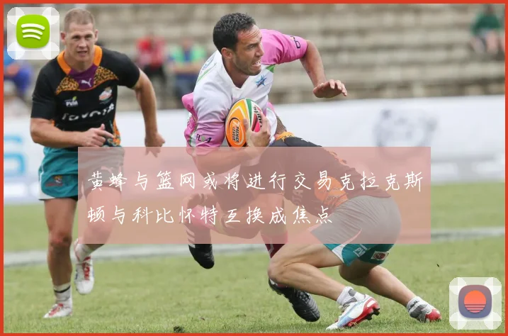 黄蜂与篮网或将进行交易克拉克斯顿与科比怀特互换成焦点