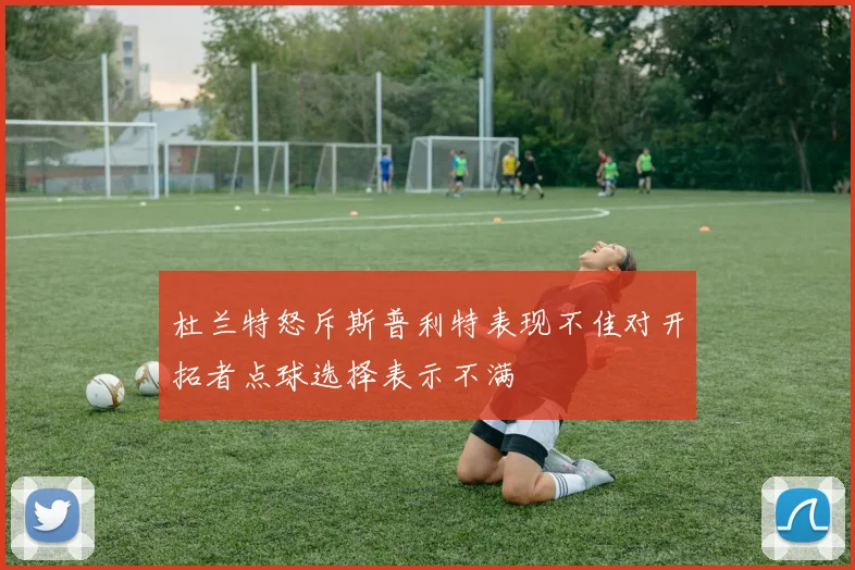 杜兰特怒斥斯普利特表现不佳对开拓者点球选择表示不满