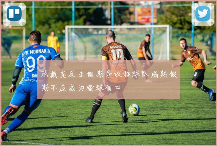 范戴克反击假期争议称球队成熟假期不应成为输球借口
