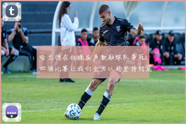 哈兰德在社媒发声激励球队争冠：四场比赛让我们全力以赴坚持到底