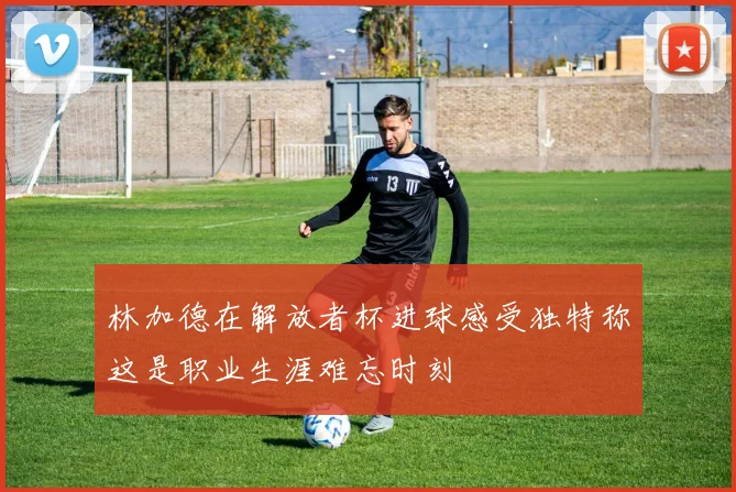 林加德在解放者杯进球感受独特称这是职业生涯难忘时刻