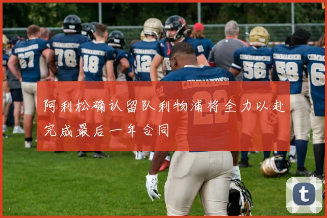 阿利松确认留队利物浦将全力以赴完成最后一年合同