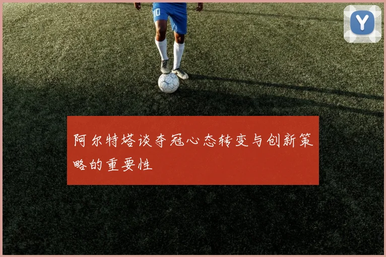 阿尔特塔谈夺冠心态转变与创新策略的重要性