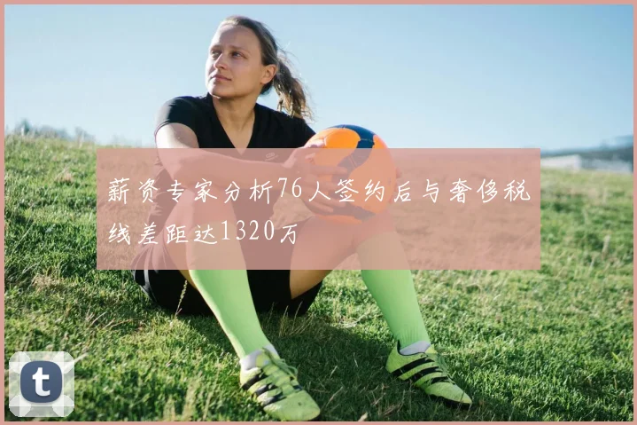 薪资专家分析76人签约后与奢侈税线差距达1320万
